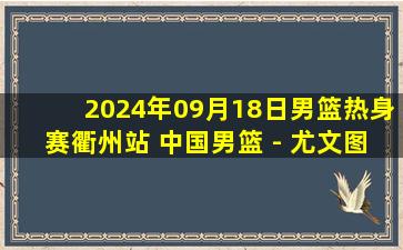 2024年09月18日男篮热身赛衢州站 中国男篮 - 尤文图特 全场录像